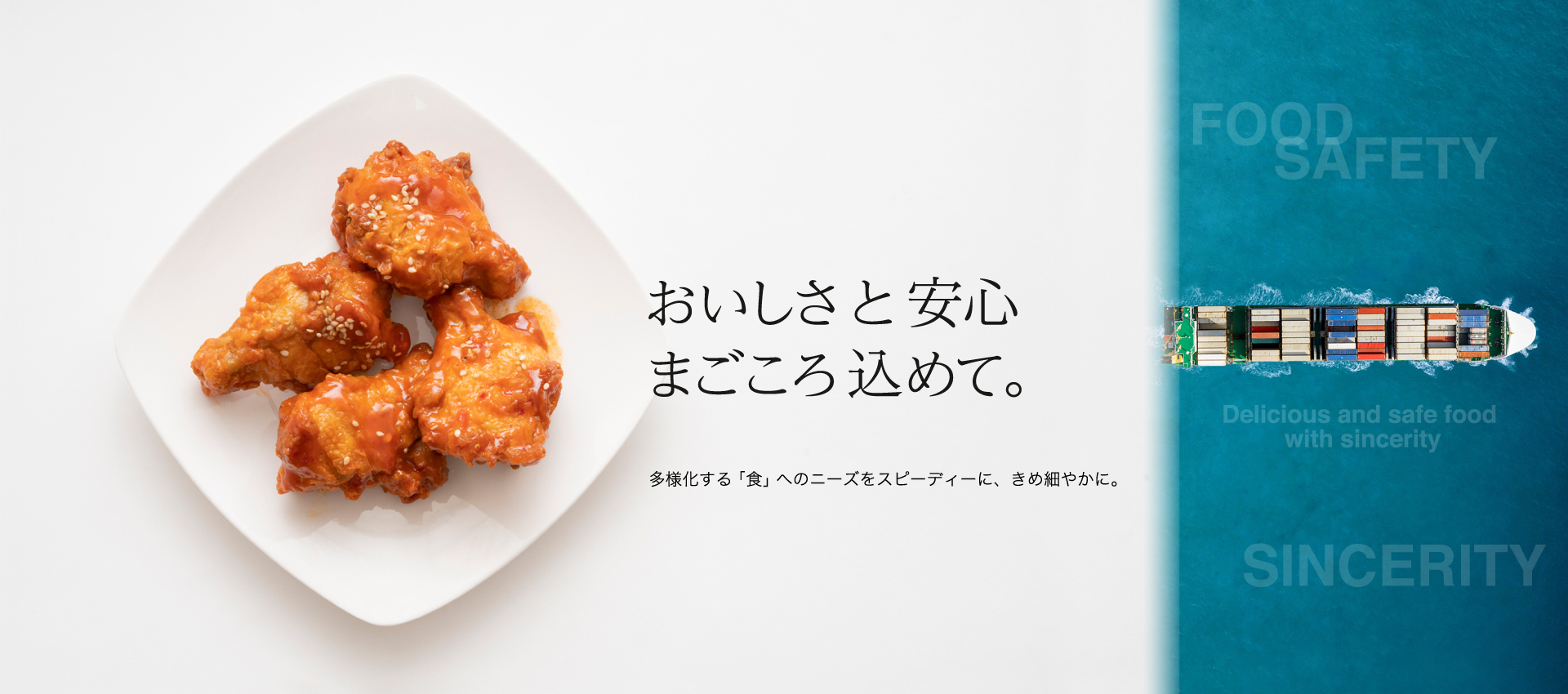 おいしさ と 安心 まごころ込めて　　多様化する「食」へのニーズをスピーディに、きめ細やかに。